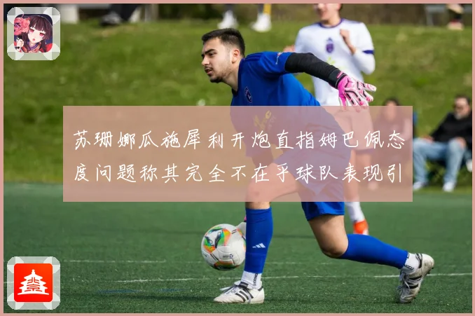 苏珊娜瓜施犀利开炮直指姆巴佩态度问题称其完全不在乎球队表现引发热议