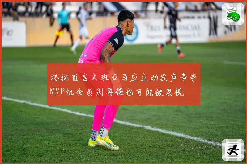 格林直言文班亚马应主动发声争夺MVP机会否则再强也可能被忽视