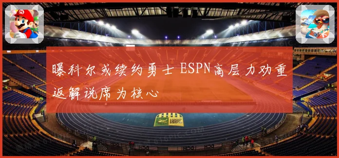 曝科尔或续约勇士 ESPN高层力劝重返解说席为核心