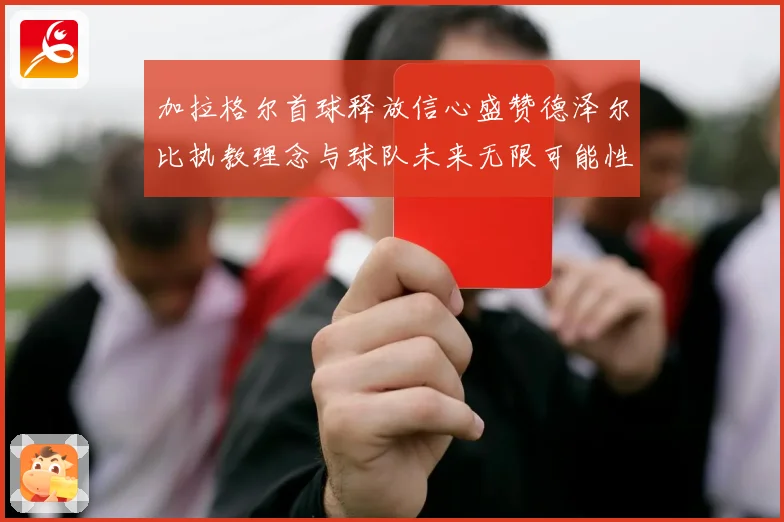 加拉格尔首球释放信心盛赞德泽尔比执教理念与球队未来无限可能性