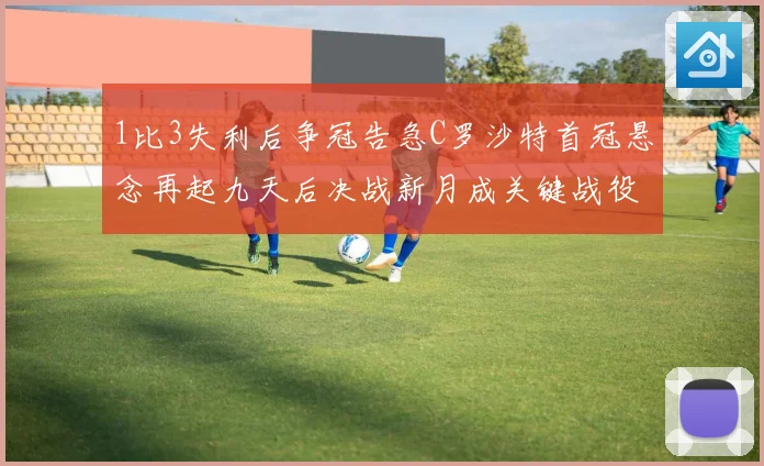 1比3失利后争冠告急C罗沙特首冠悬念再起九天后决战新月成关键战役