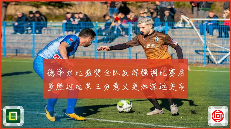 德泽尔比盛赞全队发挥强调比赛质量胜过结果三分意义更加深远更高