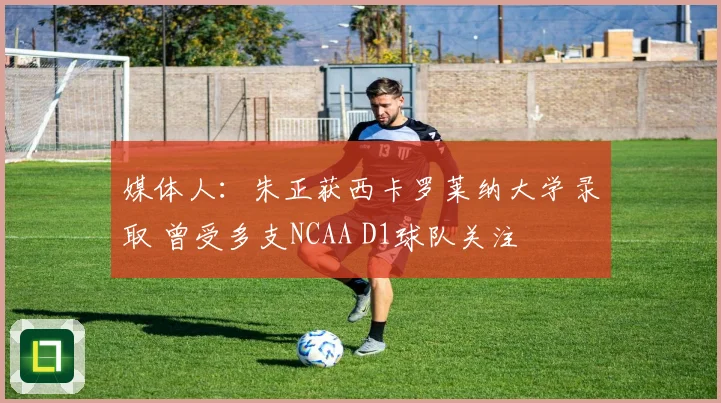 媒体人：朱正获西卡罗莱纳大学录取 曾受多支NCAA D1球队关注