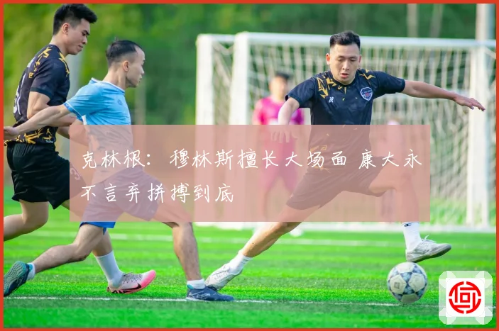 克林根：穆林斯擅长大场面 康大永不言弃拼搏到底