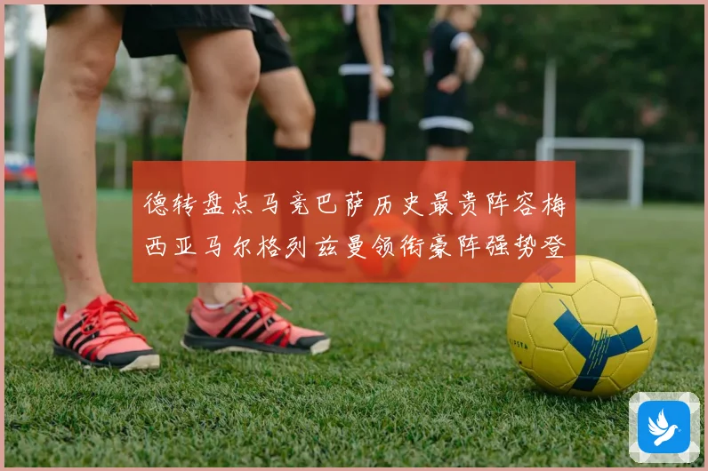 德转盘点马竞巴萨历史最贵阵容梅西亚马尔格列兹曼领衔豪阵强势登场